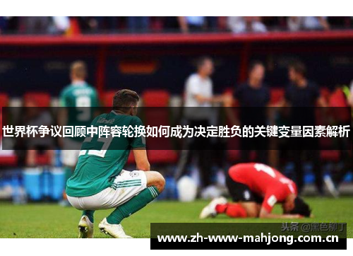 世界杯争议回顾中阵容轮换如何成为决定胜负的关键变量因素解析 世界杯争议回顾中阵容轮换如何成为决定胜负的关键变量因素解析