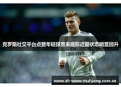 克罗斯社交平台点赞年轻球员表现称近期状态明显回升 克罗斯社交平台点赞年轻球员表现称近期状态明显回升